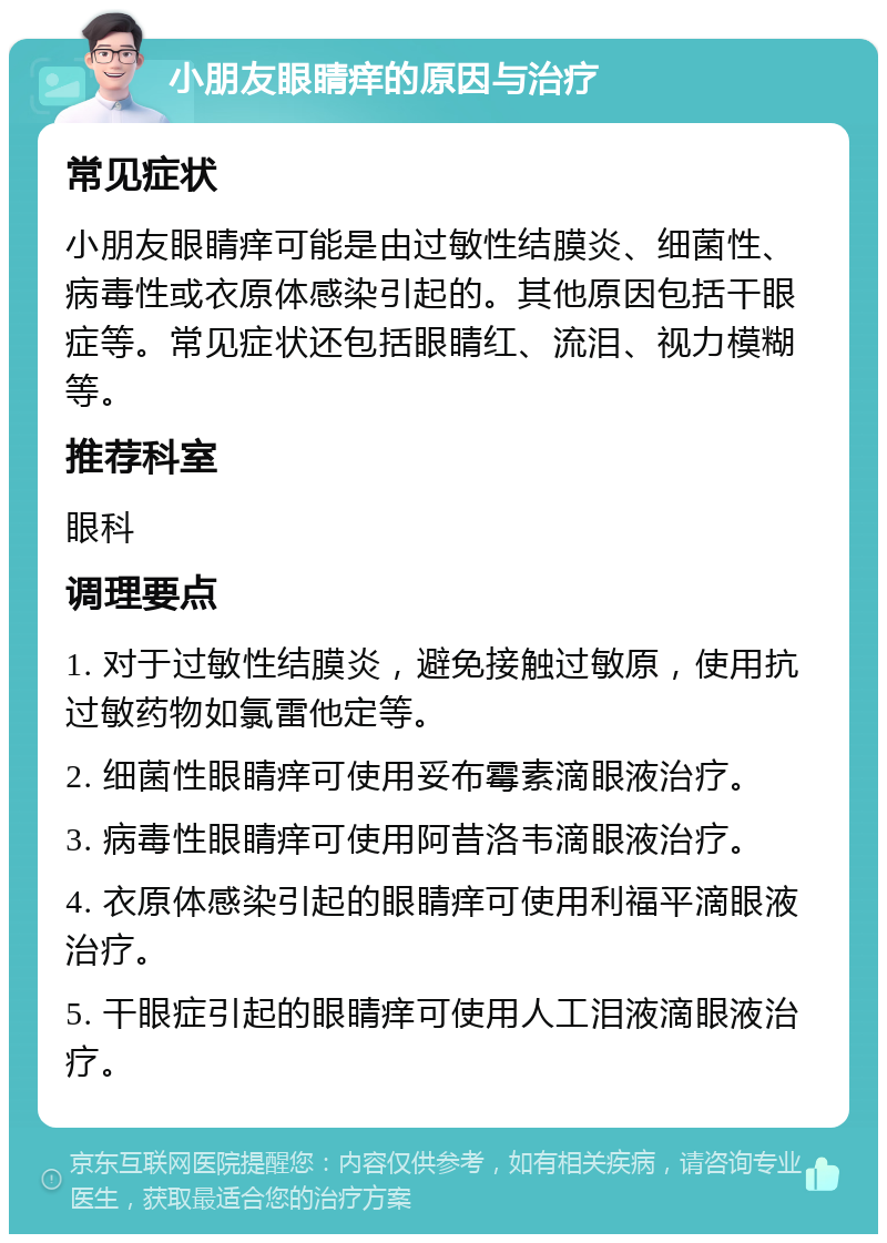 小朋友眼睛痒的原因与治疗 常见症状 小朋友眼睛痒可能是由过敏性结膜炎、细菌性、病毒性或衣原体感染引起的。其他原因包括干眼症等。常见症状还包括眼睛红、流泪、视力模糊等。 推荐科室 眼科 调理要点 1. 对于过敏性结膜炎，避免接触过敏原，使用抗过敏药物如氯雷他定等。 2. 细菌性眼睛痒可使用妥布霉素滴眼液治疗。 3. 病毒性眼睛痒可使用阿昔洛韦滴眼液治疗。 4. 衣原体感染引起的眼睛痒可使用利福平滴眼液治疗。 5. 干眼症引起的眼睛痒可使用人工泪液滴眼液治疗。