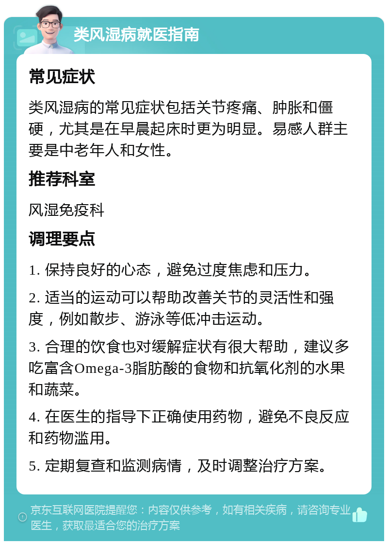 类风湿病就医指南 常见症状 类风湿病的常见症状包括关节疼痛、肿胀和僵硬，尤其是在早晨起床时更为明显。易感人群主要是中老年人和女性。 推荐科室 风湿免疫科 调理要点 1. 保持良好的心态，避免过度焦虑和压力。 2. 适当的运动可以帮助改善关节的灵活性和强度，例如散步、游泳等低冲击运动。 3. 合理的饮食也对缓解症状有很大帮助，建议多吃富含Omega-3脂肪酸的食物和抗氧化剂的水果和蔬菜。 4. 在医生的指导下正确使用药物，避免不良反应和药物滥用。 5. 定期复查和监测病情，及时调整治疗方案。