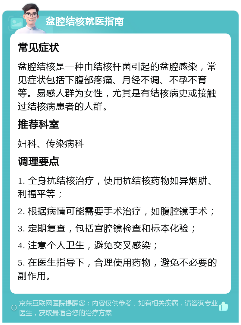 盆腔结核就医指南 常见症状 盆腔结核是一种由结核杆菌引起的盆腔感染，常见症状包括下腹部疼痛、月经不调、不孕不育等。易感人群为女性，尤其是有结核病史或接触过结核病患者的人群。 推荐科室 妇科、传染病科 调理要点 1. 全身抗结核治疗，使用抗结核药物如异烟肼、利福平等； 2. 根据病情可能需要手术治疗，如腹腔镜手术； 3. 定期复查，包括宫腔镜检查和标本化验； 4. 注意个人卫生，避免交叉感染； 5. 在医生指导下，合理使用药物，避免不必要的副作用。