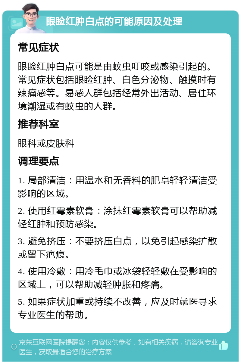 眼睑红肿白点的可能原因及处理 常见症状 眼睑红肿白点可能是由蚊虫叮咬或感染引起的。常见症状包括眼睑红肿、白色分泌物、触摸时有辣痛感等。易感人群包括经常外出活动、居住环境潮湿或有蚊虫的人群。 推荐科室 眼科或皮肤科 调理要点 1. 局部清洁：用温水和无香料的肥皂轻轻清洁受影响的区域。 2. 使用红霉素软膏：涂抹红霉素软膏可以帮助减轻红肿和预防感染。 3. 避免挤压：不要挤压白点，以免引起感染扩散或留下疤痕。 4. 使用冷敷：用冷毛巾或冰袋轻轻敷在受影响的区域上，可以帮助减轻肿胀和疼痛。 5. 如果症状加重或持续不改善，应及时就医寻求专业医生的帮助。