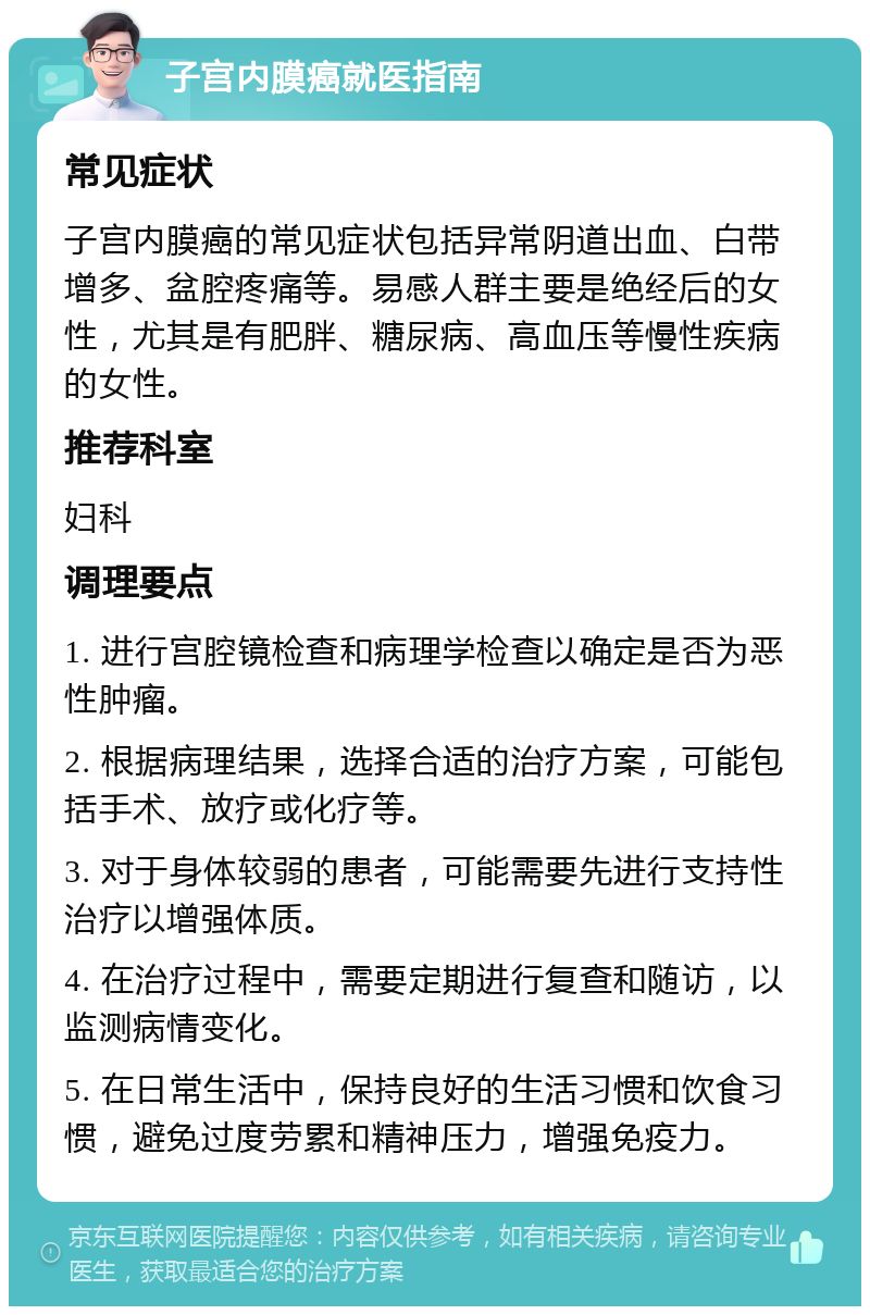 子宫内膜癌就医指南 常见症状 子宫内膜癌的常见症状包括异常阴道出血、白带增多、盆腔疼痛等。易感人群主要是绝经后的女性，尤其是有肥胖、糖尿病、高血压等慢性疾病的女性。 推荐科室 妇科 调理要点 1. 进行宫腔镜检查和病理学检查以确定是否为恶性肿瘤。 2. 根据病理结果，选择合适的治疗方案，可能包括手术、放疗或化疗等。 3. 对于身体较弱的患者，可能需要先进行支持性治疗以增强体质。 4. 在治疗过程中，需要定期进行复查和随访，以监测病情变化。 5. 在日常生活中，保持良好的生活习惯和饮食习惯，避免过度劳累和精神压力，增强免疫力。