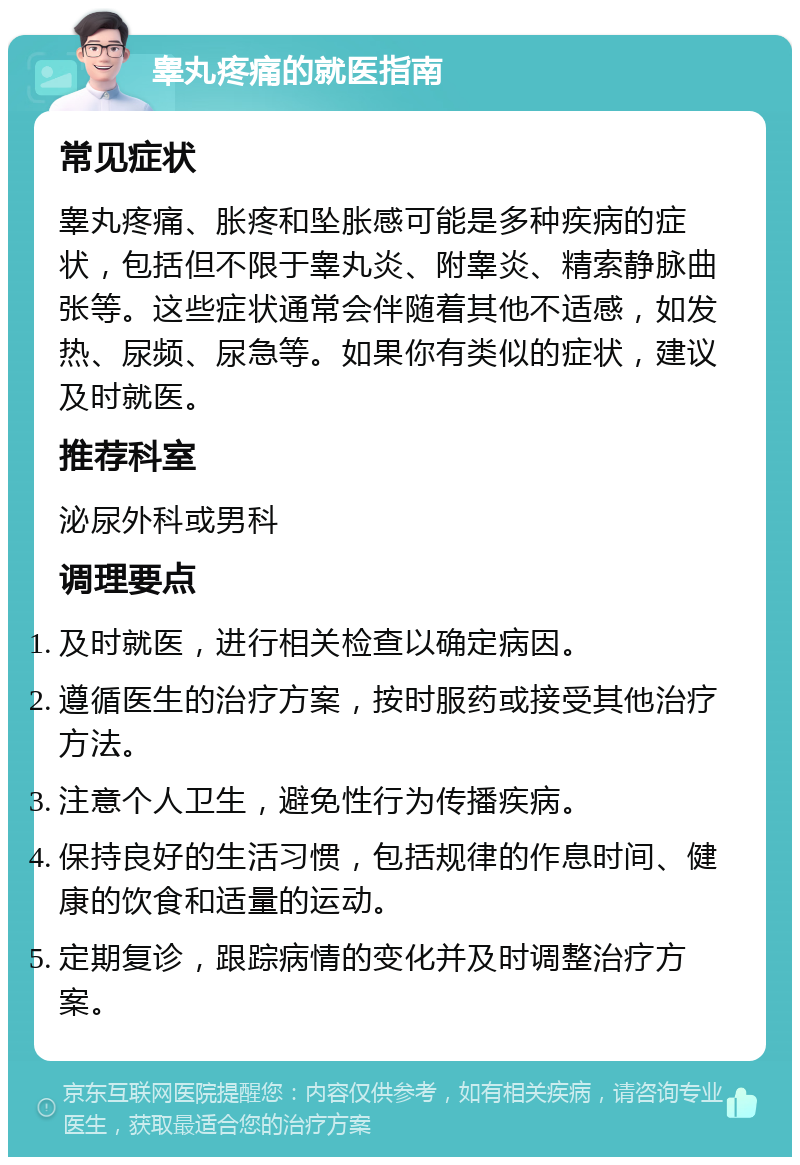 睾丸疼痛的就医指南 常见症状 睾丸疼痛、胀疼和坠胀感可能是多种疾病的症状，包括但不限于睾丸炎、附睾炎、精索静脉曲张等。这些症状通常会伴随着其他不适感，如发热、尿频、尿急等。如果你有类似的症状，建议及时就医。 推荐科室 泌尿外科或男科 调理要点 及时就医，进行相关检查以确定病因。 遵循医生的治疗方案，按时服药或接受其他治疗方法。 注意个人卫生，避免性行为传播疾病。 保持良好的生活习惯，包括规律的作息时间、健康的饮食和适量的运动。 定期复诊，跟踪病情的变化并及时调整治疗方案。