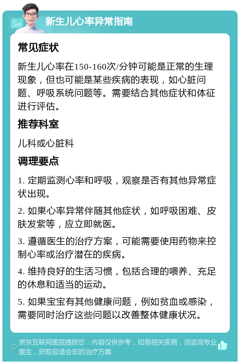 新生儿心率异常指南 常见症状 新生儿心率在150-160次/分钟可能是正常的生理现象，但也可能是某些疾病的表现，如心脏问题、呼吸系统问题等。需要结合其他症状和体征进行评估。 推荐科室 儿科或心脏科 调理要点 1. 定期监测心率和呼吸，观察是否有其他异常症状出现。 2. 如果心率异常伴随其他症状，如呼吸困难、皮肤发紫等，应立即就医。 3. 遵循医生的治疗方案，可能需要使用药物来控制心率或治疗潜在的疾病。 4. 维持良好的生活习惯，包括合理的喂养、充足的休息和适当的运动。 5. 如果宝宝有其他健康问题，例如贫血或感染，需要同时治疗这些问题以改善整体健康状况。