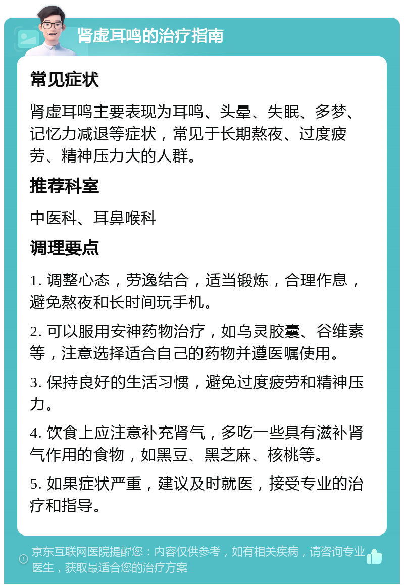 肾虚耳鸣的治疗指南 常见症状 肾虚耳鸣主要表现为耳鸣、头晕、失眠、多梦、记忆力减退等症状，常见于长期熬夜、过度疲劳、精神压力大的人群。 推荐科室 中医科、耳鼻喉科 调理要点 1. 调整心态，劳逸结合，适当锻炼，合理作息，避免熬夜和长时间玩手机。 2. 可以服用安神药物治疗，如乌灵胶囊、谷维素等，注意选择适合自己的药物并遵医嘱使用。 3. 保持良好的生活习惯，避免过度疲劳和精神压力。 4. 饮食上应注意补充肾气，多吃一些具有滋补肾气作用的食物，如黑豆、黑芝麻、核桃等。 5. 如果症状严重，建议及时就医，接受专业的治疗和指导。