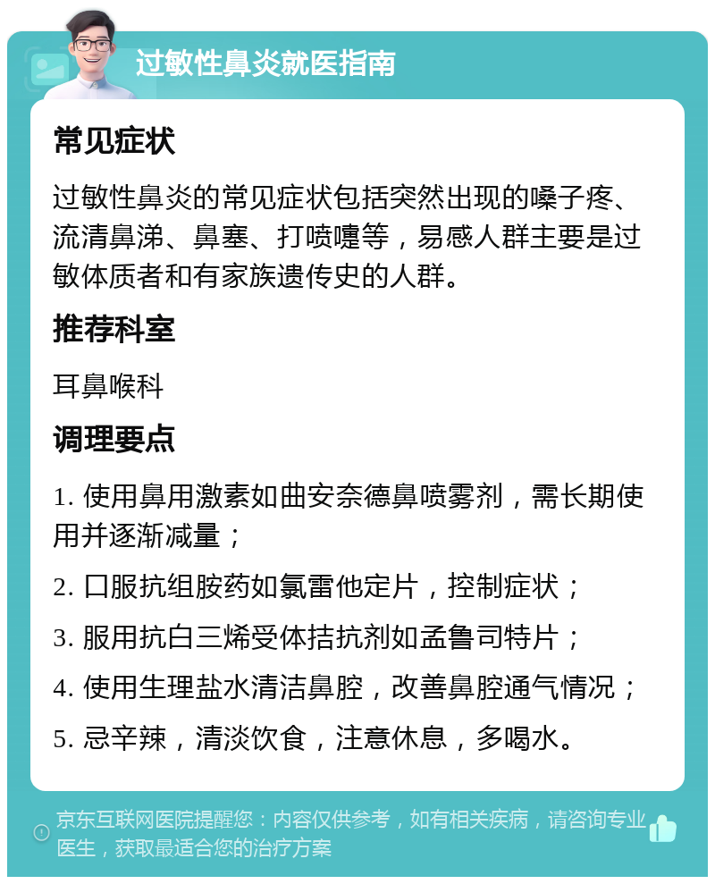 过敏性鼻炎就医指南 常见症状 过敏性鼻炎的常见症状包括突然出现的嗓子疼、流清鼻涕、鼻塞、打喷嚏等，易感人群主要是过敏体质者和有家族遗传史的人群。 推荐科室 耳鼻喉科 调理要点 1. 使用鼻用激素如曲安奈德鼻喷雾剂，需长期使用并逐渐减量； 2. 口服抗组胺药如氯雷他定片，控制症状； 3. 服用抗白三烯受体拮抗剂如孟鲁司特片； 4. 使用生理盐水清洁鼻腔，改善鼻腔通气情况； 5. 忌辛辣，清淡饮食，注意休息，多喝水。