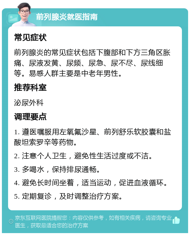 前列腺炎就医指南 常见症状 前列腺炎的常见症状包括下腹部和下方三角区胀痛、尿液发黄、尿频、尿急、尿不尽、尿线细等。易感人群主要是中老年男性。 推荐科室 泌尿外科 调理要点 1. 遵医嘱服用左氧氟沙星、前列舒乐软胶囊和盐酸坦索罗辛等药物。 2. 注意个人卫生，避免性生活过度或不洁。 3. 多喝水，保持排尿通畅。 4. 避免长时间坐着，适当运动，促进血液循环。 5. 定期复诊，及时调整治疗方案。