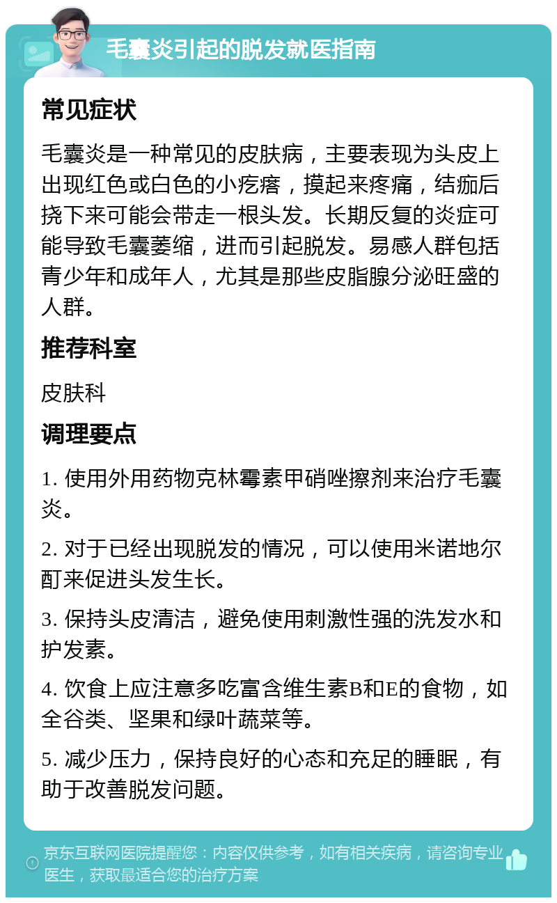 毛囊炎引起的脱发就医指南 常见症状 毛囊炎是一种常见的皮肤病，主要表现为头皮上出现红色或白色的小疙瘩，摸起来疼痛，结痂后挠下来可能会带走一根头发。长期反复的炎症可能导致毛囊萎缩，进而引起脱发。易感人群包括青少年和成年人，尤其是那些皮脂腺分泌旺盛的人群。 推荐科室 皮肤科 调理要点 1. 使用外用药物克林霉素甲硝唑擦剂来治疗毛囊炎。 2. 对于已经出现脱发的情况，可以使用米诺地尔酊来促进头发生长。 3. 保持头皮清洁，避免使用刺激性强的洗发水和护发素。 4. 饮食上应注意多吃富含维生素B和E的食物，如全谷类、坚果和绿叶蔬菜等。 5. 减少压力，保持良好的心态和充足的睡眠，有助于改善脱发问题。