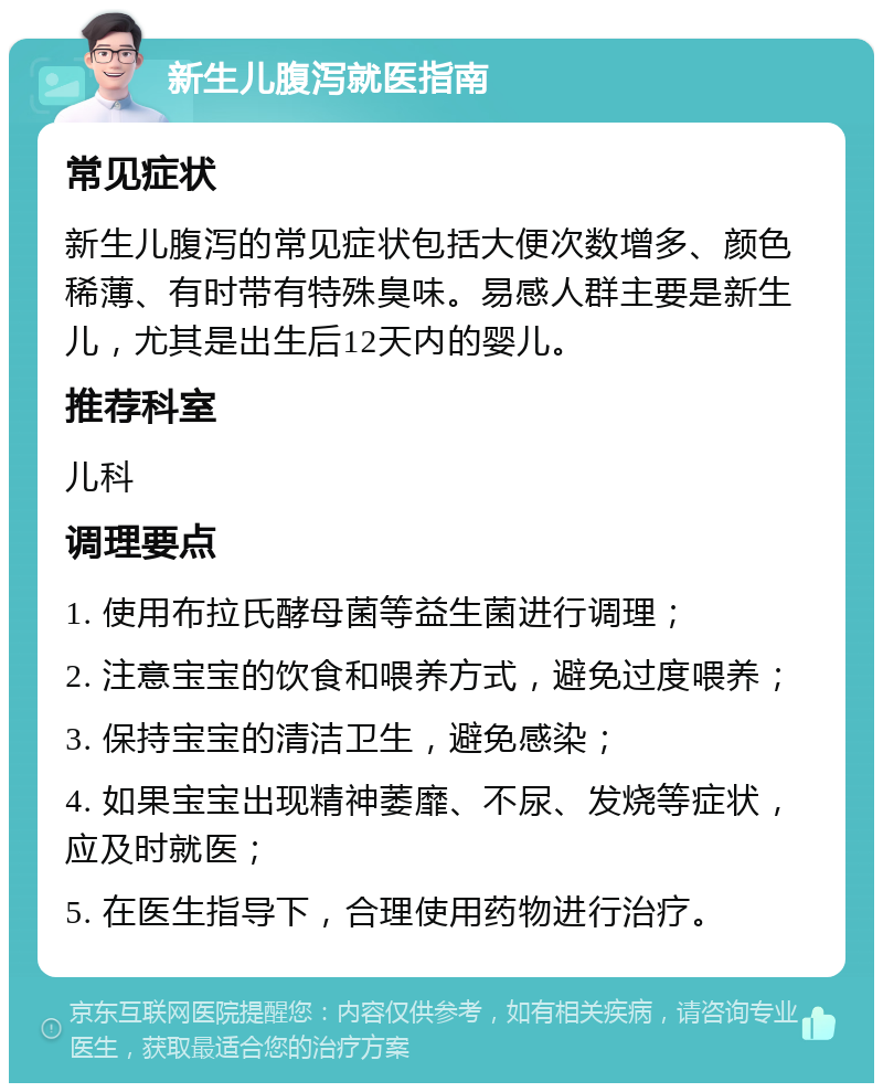 新生儿腹泻就医指南 常见症状 新生儿腹泻的常见症状包括大便次数增多、颜色稀薄、有时带有特殊臭味。易感人群主要是新生儿，尤其是出生后12天内的婴儿。 推荐科室 儿科 调理要点 1. 使用布拉氏酵母菌等益生菌进行调理； 2. 注意宝宝的饮食和喂养方式，避免过度喂养； 3. 保持宝宝的清洁卫生，避免感染； 4. 如果宝宝出现精神萎靡、不尿、发烧等症状，应及时就医； 5. 在医生指导下，合理使用药物进行治疗。