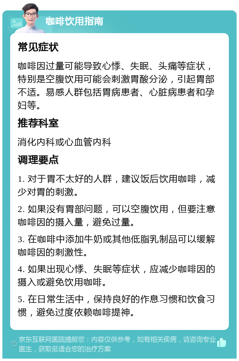 咖啡饮用指南 常见症状 咖啡因过量可能导致心悸、失眠、头痛等症状，特别是空腹饮用可能会刺激胃酸分泌，引起胃部不适。易感人群包括胃病患者、心脏病患者和孕妇等。 推荐科室 消化内科或心血管内科 调理要点 1. 对于胃不太好的人群，建议饭后饮用咖啡，减少对胃的刺激。 2. 如果没有胃部问题，可以空腹饮用，但要注意咖啡因的摄入量，避免过量。 3. 在咖啡中添加牛奶或其他低脂乳制品可以缓解咖啡因的刺激性。 4. 如果出现心悸、失眠等症状，应减少咖啡因的摄入或避免饮用咖啡。 5. 在日常生活中，保持良好的作息习惯和饮食习惯，避免过度依赖咖啡提神。