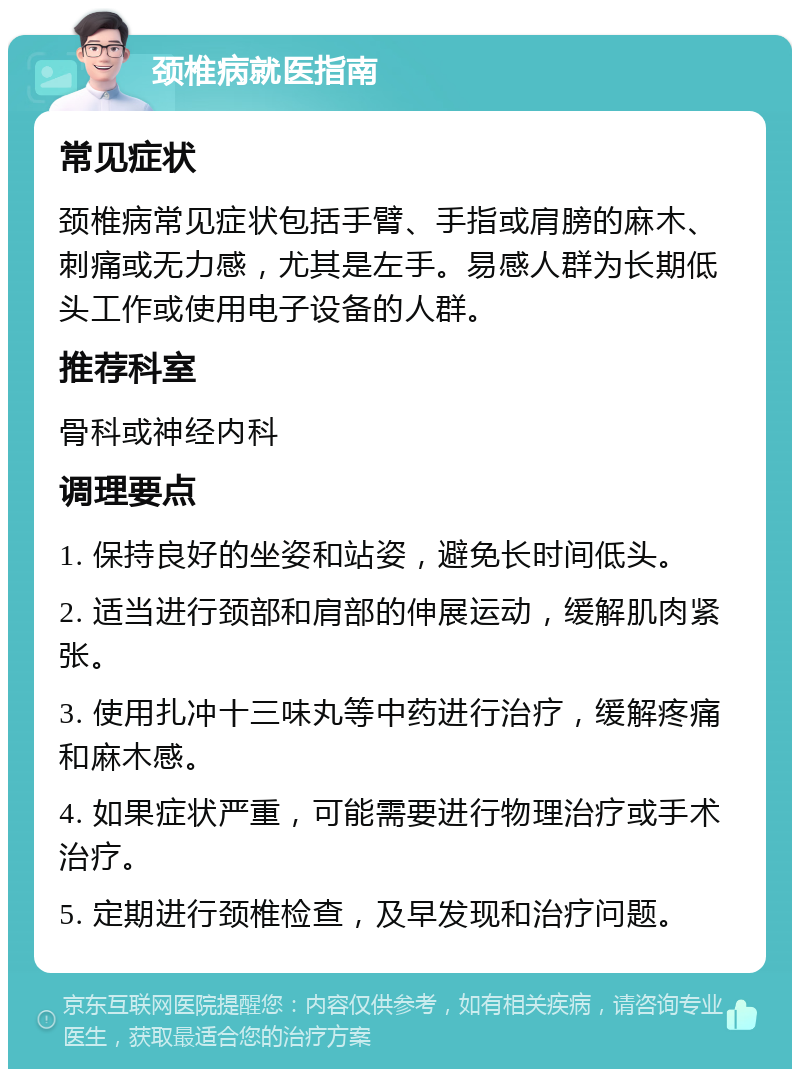 颈椎病就医指南 常见症状 颈椎病常见症状包括手臂、手指或肩膀的麻木、刺痛或无力感，尤其是左手。易感人群为长期低头工作或使用电子设备的人群。 推荐科室 骨科或神经内科 调理要点 1. 保持良好的坐姿和站姿，避免长时间低头。 2. 适当进行颈部和肩部的伸展运动，缓解肌肉紧张。 3. 使用扎冲十三味丸等中药进行治疗，缓解疼痛和麻木感。 4. 如果症状严重，可能需要进行物理治疗或手术治疗。 5. 定期进行颈椎检查，及早发现和治疗问题。