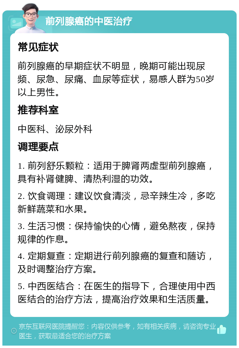 前列腺癌的中医治疗 常见症状 前列腺癌的早期症状不明显，晚期可能出现尿频、尿急、尿痛、血尿等症状，易感人群为50岁以上男性。 推荐科室 中医科、泌尿外科 调理要点 1. 前列舒乐颗粒：适用于脾肾两虚型前列腺癌，具有补肾健脾、清热利湿的功效。 2. 饮食调理：建议饮食清淡，忌辛辣生冷，多吃新鲜蔬菜和水果。 3. 生活习惯：保持愉快的心情，避免熬夜，保持规律的作息。 4. 定期复查：定期进行前列腺癌的复查和随访，及时调整治疗方案。 5. 中西医结合：在医生的指导下，合理使用中西医结合的治疗方法，提高治疗效果和生活质量。