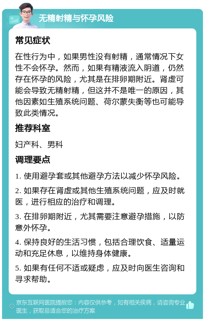 无精射精与怀孕风险 常见症状 在性行为中，如果男性没有射精，通常情况下女性不会怀孕。然而，如果有精液流入阴道，仍然存在怀孕的风险，尤其是在排卵期附近。肾虚可能会导致无精射精，但这并不是唯一的原因，其他因素如生殖系统问题、荷尔蒙失衡等也可能导致此类情况。 推荐科室 妇产科、男科 调理要点 1. 使用避孕套或其他避孕方法以减少怀孕风险。 2. 如果存在肾虚或其他生殖系统问题，应及时就医，进行相应的治疗和调理。 3. 在排卵期附近，尤其需要注意避孕措施，以防意外怀孕。 4. 保持良好的生活习惯，包括合理饮食、适量运动和充足休息，以维持身体健康。 5. 如果有任何不适或疑虑，应及时向医生咨询和寻求帮助。