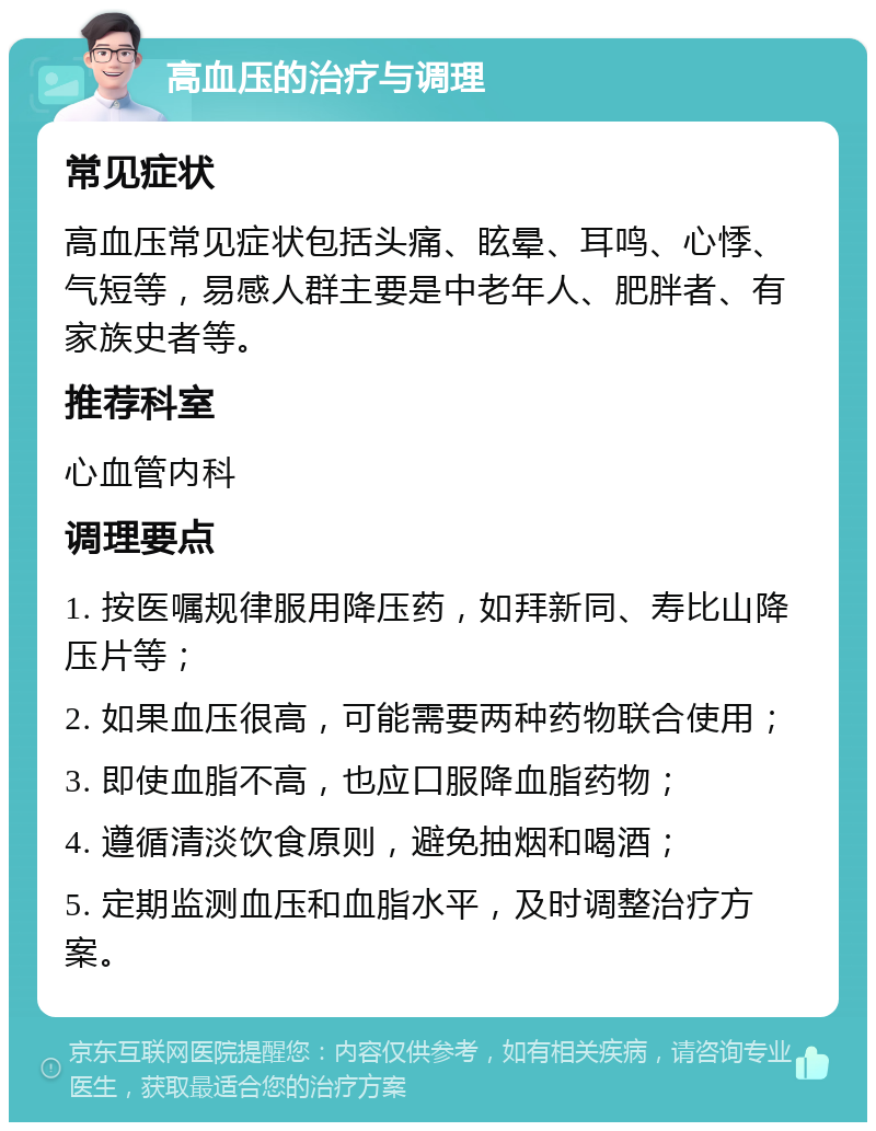 高血压的治疗与调理 常见症状 高血压常见症状包括头痛、眩晕、耳鸣、心悸、气短等，易感人群主要是中老年人、肥胖者、有家族史者等。 推荐科室 心血管内科 调理要点 1. 按医嘱规律服用降压药，如拜新同、寿比山降压片等； 2. 如果血压很高，可能需要两种药物联合使用； 3. 即使血脂不高，也应口服降血脂药物； 4. 遵循清淡饮食原则，避免抽烟和喝酒； 5. 定期监测血压和血脂水平，及时调整治疗方案。