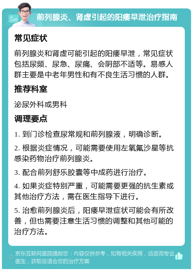 前列腺炎、肾虚引起的阳痿早泄治疗指南 常见症状 前列腺炎和肾虚可能引起的阳痿早泄，常见症状包括尿频、尿急、尿痛、会阴部不适等。易感人群主要是中老年男性和有不良生活习惯的人群。 推荐科室 泌尿外科或男科 调理要点 1. 到门诊检查尿常规和前列腺液，明确诊断。 2. 根据炎症情况，可能需要使用左氧氟沙星等抗感染药物治疗前列腺炎。 3. 配合前列舒乐胶囊等中成药进行治疗。 4. 如果炎症特别严重，可能需要更强的抗生素或其他治疗方法，需在医生指导下进行。 5. 治愈前列腺炎后，阳痿早泄症状可能会有所改善，但也需要注意生活习惯的调整和其他可能的治疗方法。