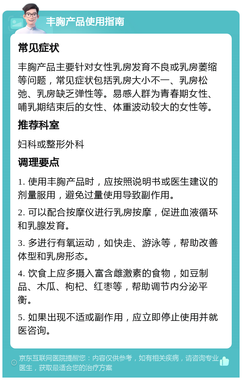 丰胸产品使用指南 常见症状 丰胸产品主要针对女性乳房发育不良或乳房萎缩等问题，常见症状包括乳房大小不一、乳房松弛、乳房缺乏弹性等。易感人群为青春期女性、哺乳期结束后的女性、体重波动较大的女性等。 推荐科室 妇科或整形外科 调理要点 1. 使用丰胸产品时，应按照说明书或医生建议的剂量服用，避免过量使用导致副作用。 2. 可以配合按摩仪进行乳房按摩，促进血液循环和乳腺发育。 3. 多进行有氧运动，如快走、游泳等，帮助改善体型和乳房形态。 4. 饮食上应多摄入富含雌激素的食物，如豆制品、木瓜、枸杞、红枣等，帮助调节内分泌平衡。 5. 如果出现不适或副作用，应立即停止使用并就医咨询。