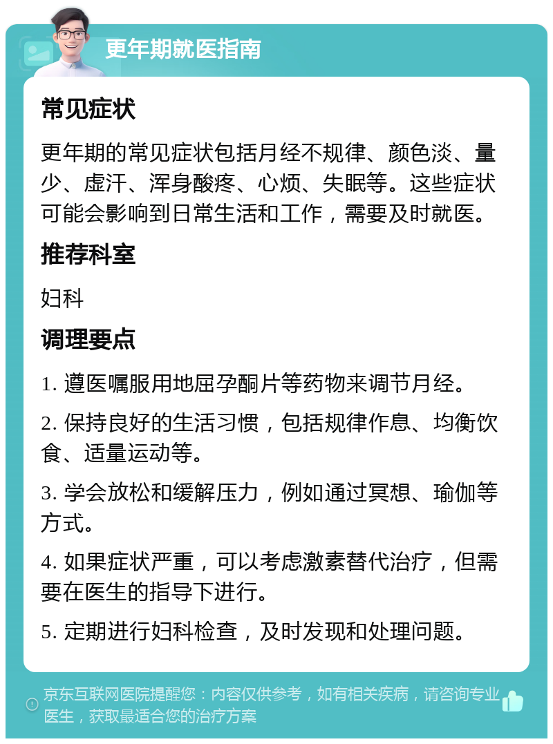 更年期就医指南 常见症状 更年期的常见症状包括月经不规律、颜色淡、量少、虚汗、浑身酸疼、心烦、失眠等。这些症状可能会影响到日常生活和工作，需要及时就医。 推荐科室 妇科 调理要点 1. 遵医嘱服用地屈孕酮片等药物来调节月经。 2. 保持良好的生活习惯，包括规律作息、均衡饮食、适量运动等。 3. 学会放松和缓解压力，例如通过冥想、瑜伽等方式。 4. 如果症状严重，可以考虑激素替代治疗，但需要在医生的指导下进行。 5. 定期进行妇科检查，及时发现和处理问题。