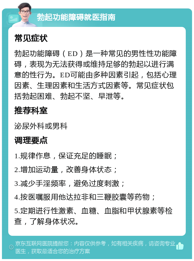 勃起功能障碍就医指南 常见症状 勃起功能障碍（ED）是一种常见的男性性功能障碍，表现为无法获得或维持足够的勃起以进行满意的性行为。ED可能由多种因素引起，包括心理因素、生理因素和生活方式因素等。常见症状包括勃起困难、勃起不坚、早泄等。 推荐科室 泌尿外科或男科 调理要点 1.规律作息，保证充足的睡眠； 2.增加运动量，改善身体状态； 3.减少手淫频率，避免过度刺激； 4.按医嘱服用他达拉非和三鞭胶囊等药物； 5.定期进行性激素、血糖、血脂和甲状腺素等检查，了解身体状况。