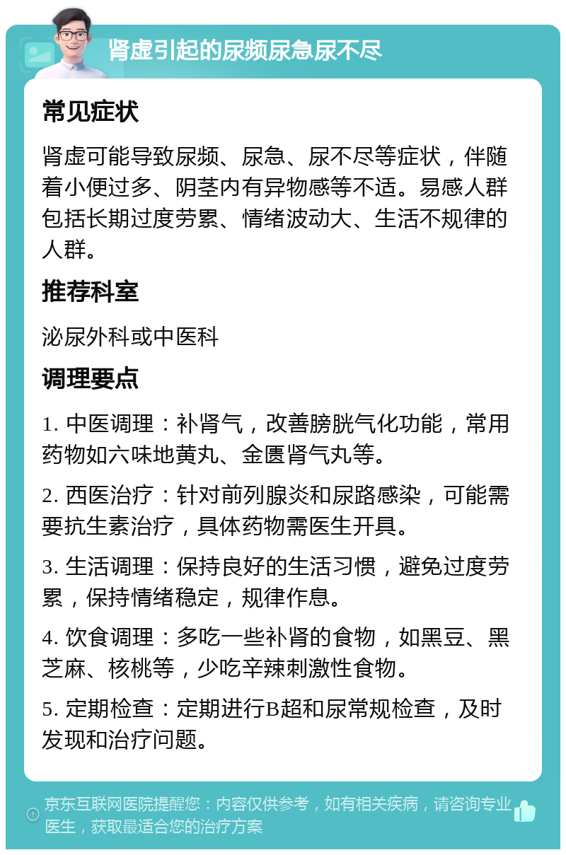 肾虚引起的尿频尿急尿不尽 常见症状 肾虚可能导致尿频、尿急、尿不尽等症状，伴随着小便过多、阴茎内有异物感等不适。易感人群包括长期过度劳累、情绪波动大、生活不规律的人群。 推荐科室 泌尿外科或中医科 调理要点 1. 中医调理：补肾气，改善膀胱气化功能，常用药物如六味地黄丸、金匮肾气丸等。 2. 西医治疗：针对前列腺炎和尿路感染，可能需要抗生素治疗，具体药物需医生开具。 3. 生活调理：保持良好的生活习惯，避免过度劳累，保持情绪稳定，规律作息。 4. 饮食调理：多吃一些补肾的食物，如黑豆、黑芝麻、核桃等，少吃辛辣刺激性食物。 5. 定期检查：定期进行B超和尿常规检查，及时发现和治疗问题。