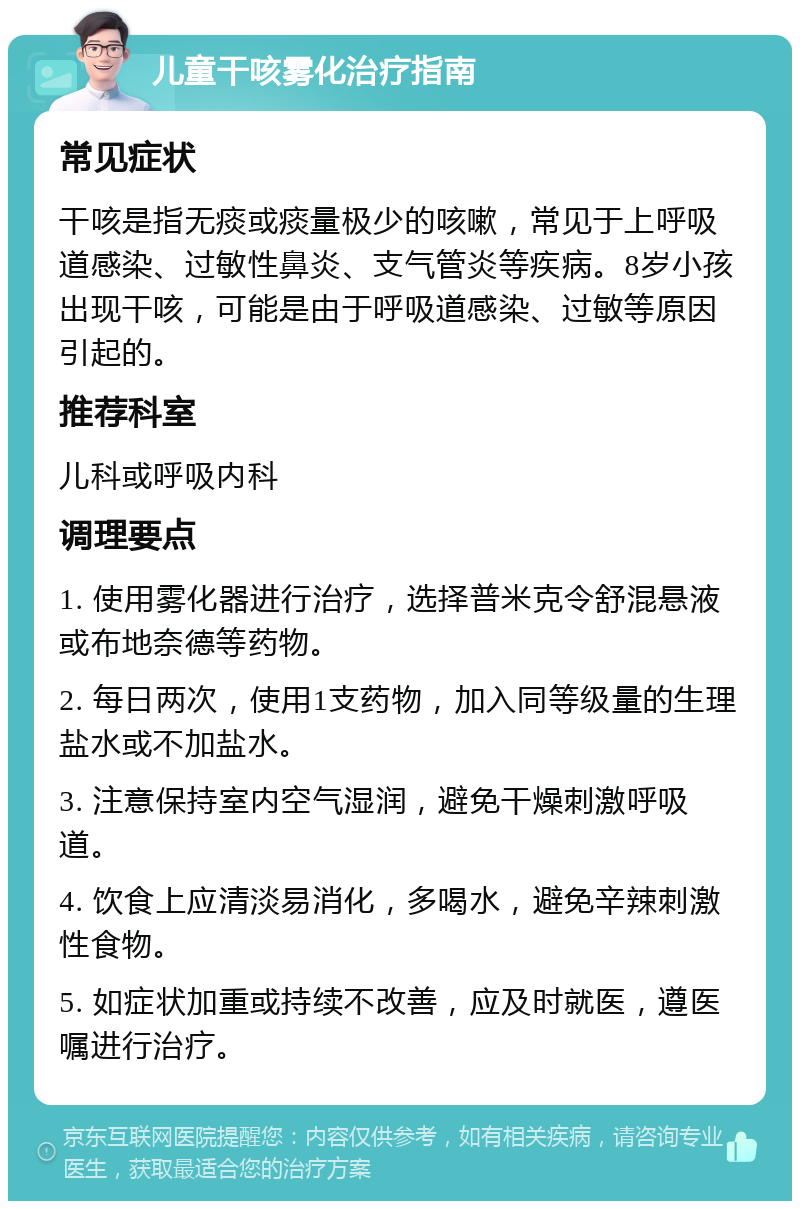 儿童干咳雾化治疗指南 常见症状 干咳是指无痰或痰量极少的咳嗽，常见于上呼吸道感染、过敏性鼻炎、支气管炎等疾病。8岁小孩出现干咳，可能是由于呼吸道感染、过敏等原因引起的。 推荐科室 儿科或呼吸内科 调理要点 1. 使用雾化器进行治疗，选择普米克令舒混悬液或布地奈德等药物。 2. 每日两次，使用1支药物，加入同等级量的生理盐水或不加盐水。 3. 注意保持室内空气湿润，避免干燥刺激呼吸道。 4. 饮食上应清淡易消化，多喝水，避免辛辣刺激性食物。 5. 如症状加重或持续不改善，应及时就医，遵医嘱进行治疗。