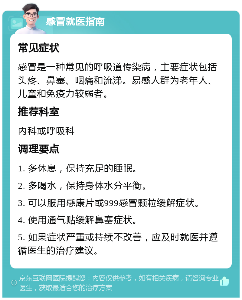 感冒就医指南 常见症状 感冒是一种常见的呼吸道传染病，主要症状包括头疼、鼻塞、咽痛和流涕。易感人群为老年人、儿童和免疫力较弱者。 推荐科室 内科或呼吸科 调理要点 1. 多休息，保持充足的睡眠。 2. 多喝水，保持身体水分平衡。 3. 可以服用感康片或999感冒颗粒缓解症状。 4. 使用通气贴缓解鼻塞症状。 5. 如果症状严重或持续不改善，应及时就医并遵循医生的治疗建议。