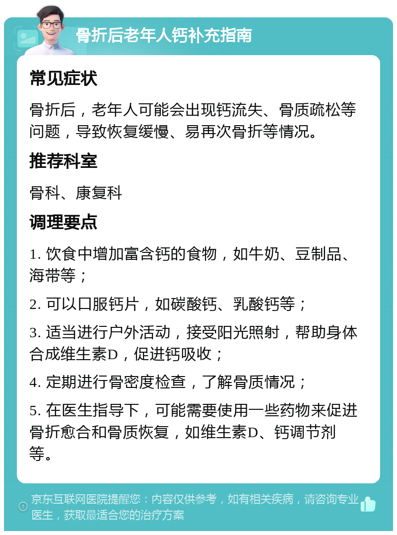 骨折后老年人钙补充指南 常见症状 骨折后，老年人可能会出现钙流失、骨质疏松等问题，导致恢复缓慢、易再次骨折等情况。 推荐科室 骨科、康复科 调理要点 1. 饮食中增加富含钙的食物，如牛奶、豆制品、海带等； 2. 可以口服钙片，如碳酸钙、乳酸钙等； 3. 适当进行户外活动，接受阳光照射，帮助身体合成维生素D，促进钙吸收； 4. 定期进行骨密度检查，了解骨质情况； 5. 在医生指导下，可能需要使用一些药物来促进骨折愈合和骨质恢复，如维生素D、钙调节剂等。