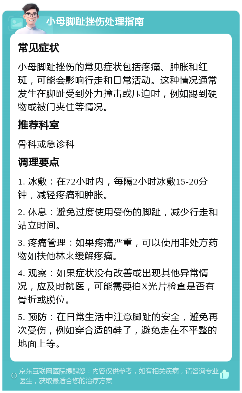 小母脚趾挫伤处理指南 常见症状 小母脚趾挫伤的常见症状包括疼痛、肿胀和红斑，可能会影响行走和日常活动。这种情况通常发生在脚趾受到外力撞击或压迫时，例如踢到硬物或被门夹住等情况。 推荐科室 骨科或急诊科 调理要点 1. 冰敷：在72小时内，每隔2小时冰敷15-20分钟，减轻疼痛和肿胀。 2. 休息：避免过度使用受伤的脚趾，减少行走和站立时间。 3. 疼痛管理：如果疼痛严重，可以使用非处方药物如扶他林来缓解疼痛。 4. 观察：如果症状没有改善或出现其他异常情况，应及时就医，可能需要拍X光片检查是否有骨折或脱位。 5. 预防：在日常生活中注意脚趾的安全，避免再次受伤，例如穿合适的鞋子，避免走在不平整的地面上等。