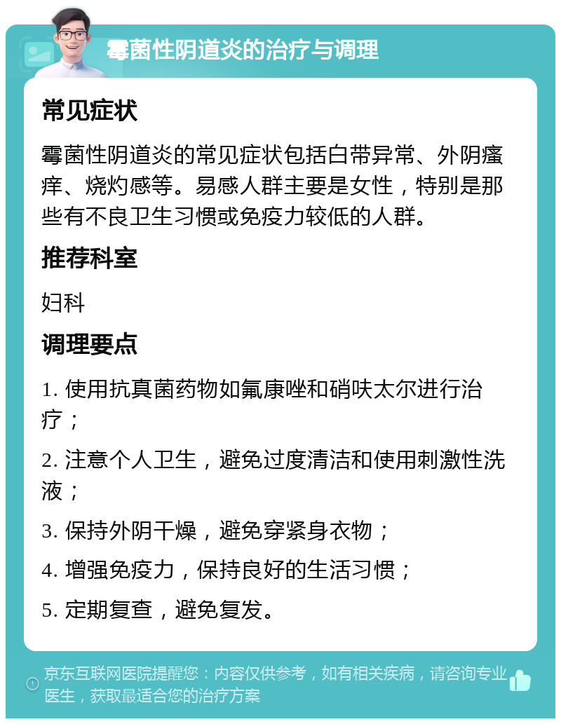 霉菌性阴道炎的治疗与调理 常见症状 霉菌性阴道炎的常见症状包括白带异常、外阴瘙痒、烧灼感等。易感人群主要是女性，特别是那些有不良卫生习惯或免疫力较低的人群。 推荐科室 妇科 调理要点 1. 使用抗真菌药物如氟康唑和硝呋太尔进行治疗； 2. 注意个人卫生，避免过度清洁和使用刺激性洗液； 3. 保持外阴干燥，避免穿紧身衣物； 4. 增强免疫力，保持良好的生活习惯； 5. 定期复查，避免复发。