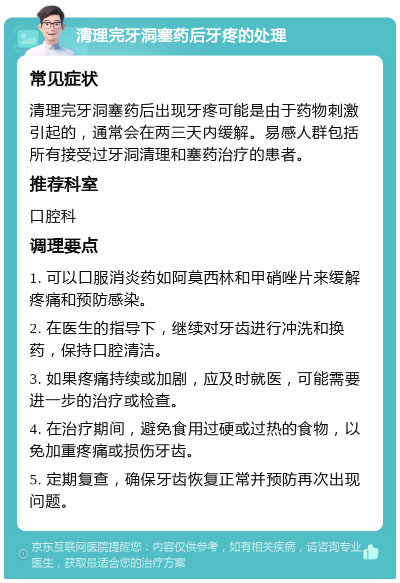 清理完牙洞塞药后牙疼的处理 常见症状 清理完牙洞塞药后出现牙疼可能是由于药物刺激引起的，通常会在两三天内缓解。易感人群包括所有接受过牙洞清理和塞药治疗的患者。 推荐科室 口腔科 调理要点 1. 可以口服消炎药如阿莫西林和甲硝唑片来缓解疼痛和预防感染。 2. 在医生的指导下，继续对牙齿进行冲洗和换药，保持口腔清洁。 3. 如果疼痛持续或加剧，应及时就医，可能需要进一步的治疗或检查。 4. 在治疗期间，避免食用过硬或过热的食物，以免加重疼痛或损伤牙齿。 5. 定期复查，确保牙齿恢复正常并预防再次出现问题。