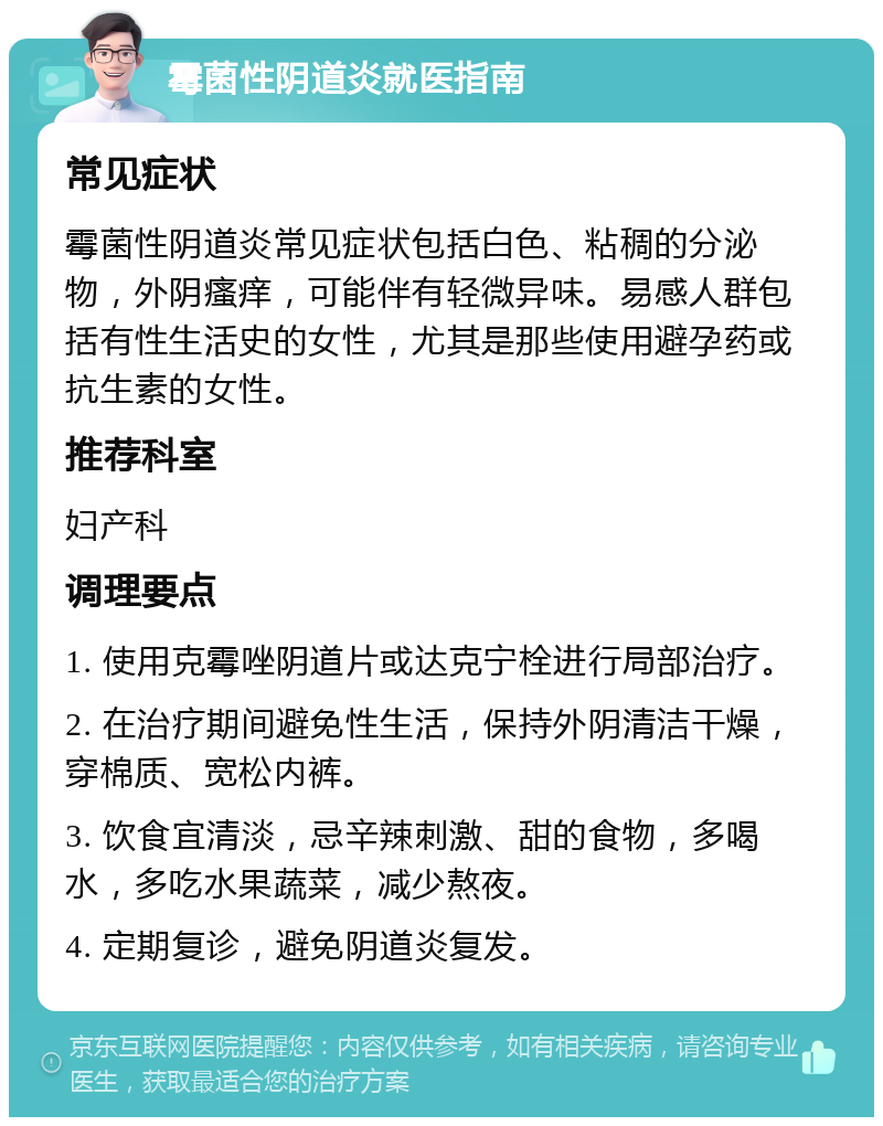 霉菌性阴道炎就医指南 常见症状 霉菌性阴道炎常见症状包括白色、粘稠的分泌物，外阴瘙痒，可能伴有轻微异味。易感人群包括有性生活史的女性，尤其是那些使用避孕药或抗生素的女性。 推荐科室 妇产科 调理要点 1. 使用克霉唑阴道片或达克宁栓进行局部治疗。 2. 在治疗期间避免性生活，保持外阴清洁干燥，穿棉质、宽松内裤。 3. 饮食宜清淡，忌辛辣刺激、甜的食物，多喝水，多吃水果蔬菜，减少熬夜。 4. 定期复诊，避免阴道炎复发。