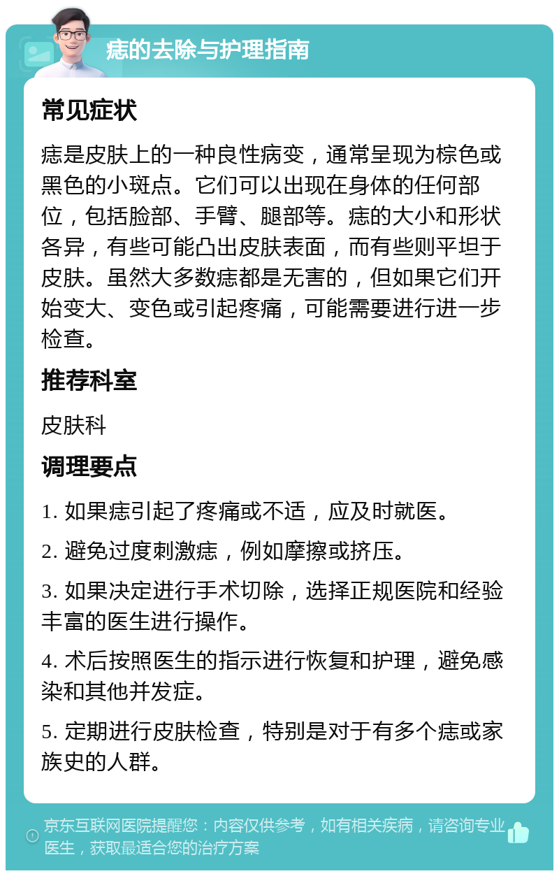 痣的去除与护理指南 常见症状 痣是皮肤上的一种良性病变，通常呈现为棕色或黑色的小斑点。它们可以出现在身体的任何部位，包括脸部、手臂、腿部等。痣的大小和形状各异，有些可能凸出皮肤表面，而有些则平坦于皮肤。虽然大多数痣都是无害的，但如果它们开始变大、变色或引起疼痛，可能需要进行进一步检查。 推荐科室 皮肤科 调理要点 1. 如果痣引起了疼痛或不适，应及时就医。 2. 避免过度刺激痣，例如摩擦或挤压。 3. 如果决定进行手术切除，选择正规医院和经验丰富的医生进行操作。 4. 术后按照医生的指示进行恢复和护理，避免感染和其他并发症。 5. 定期进行皮肤检查，特别是对于有多个痣或家族史的人群。