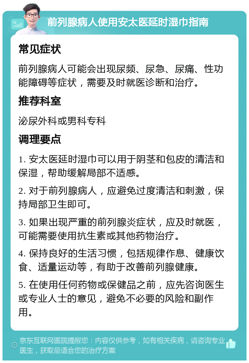 前列腺病人使用安太医延时湿巾指南 常见症状 前列腺病人可能会出现尿频、尿急、尿痛、性功能障碍等症状，需要及时就医诊断和治疗。 推荐科室 泌尿外科或男科专科 调理要点 1. 安太医延时湿巾可以用于阴茎和包皮的清洁和保湿，帮助缓解局部不适感。 2. 对于前列腺病人，应避免过度清洁和刺激，保持局部卫生即可。 3. 如果出现严重的前列腺炎症状，应及时就医，可能需要使用抗生素或其他药物治疗。 4. 保持良好的生活习惯，包括规律作息、健康饮食、适量运动等，有助于改善前列腺健康。 5. 在使用任何药物或保健品之前，应先咨询医生或专业人士的意见，避免不必要的风险和副作用。