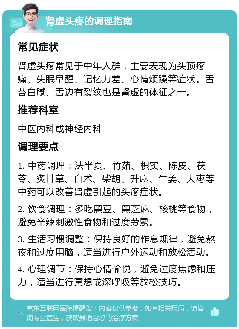 肾虚头疼的调理指南 常见症状 肾虚头疼常见于中年人群，主要表现为头顶疼痛、失眠早醒、记忆力差、心情烦躁等症状。舌苔白腻、舌边有裂纹也是肾虚的体征之一。 推荐科室 中医内科或神经内科 调理要点 1. 中药调理：法半夏、竹茹、枳实、陈皮、茯苓、炙甘草、白术、柴胡、升麻、生姜、大枣等中药可以改善肾虚引起的头疼症状。 2. 饮食调理：多吃黑豆、黑芝麻、核桃等食物，避免辛辣刺激性食物和过度劳累。 3. 生活习惯调整：保持良好的作息规律，避免熬夜和过度用脑，适当进行户外运动和放松活动。 4. 心理调节：保持心情愉悦，避免过度焦虑和压力，适当进行冥想或深呼吸等放松技巧。