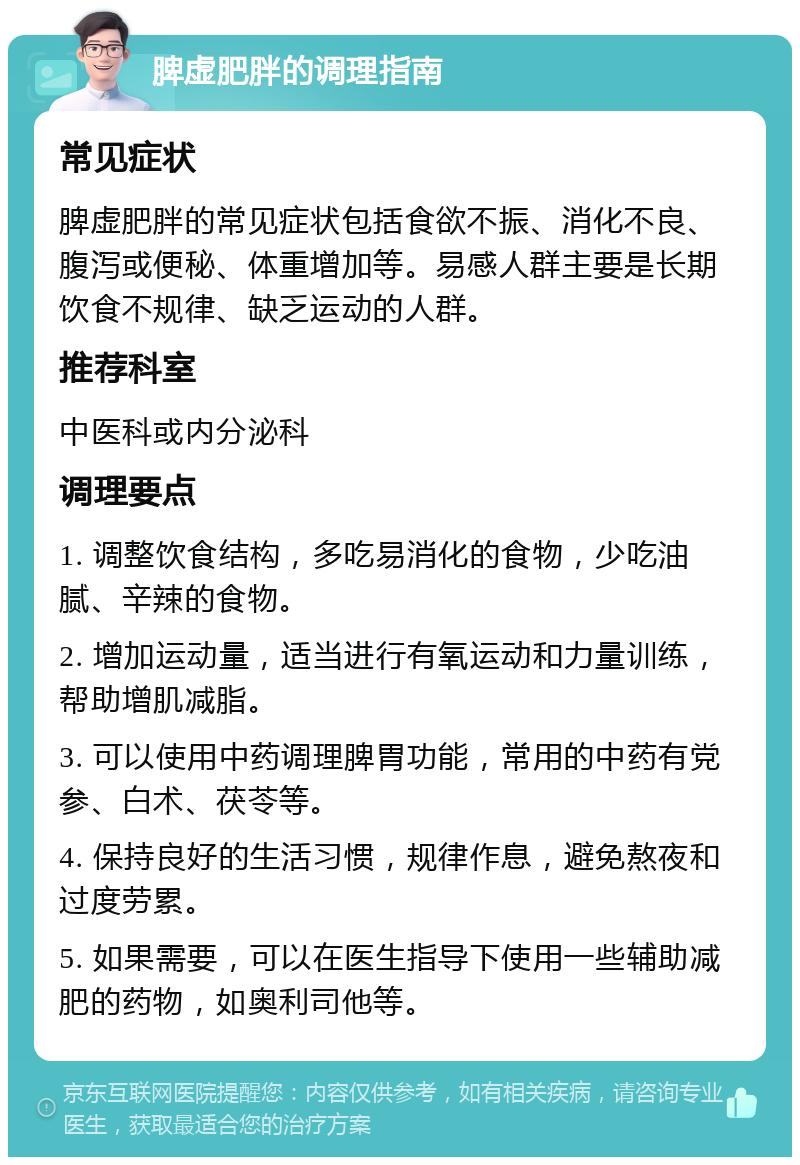 脾虚肥胖的调理指南 常见症状 脾虚肥胖的常见症状包括食欲不振、消化不良、腹泻或便秘、体重增加等。易感人群主要是长期饮食不规律、缺乏运动的人群。 推荐科室 中医科或内分泌科 调理要点 1. 调整饮食结构，多吃易消化的食物，少吃油腻、辛辣的食物。 2. 增加运动量，适当进行有氧运动和力量训练，帮助增肌减脂。 3. 可以使用中药调理脾胃功能，常用的中药有党参、白术、茯苓等。 4. 保持良好的生活习惯，规律作息，避免熬夜和过度劳累。 5. 如果需要，可以在医生指导下使用一些辅助减肥的药物，如奥利司他等。