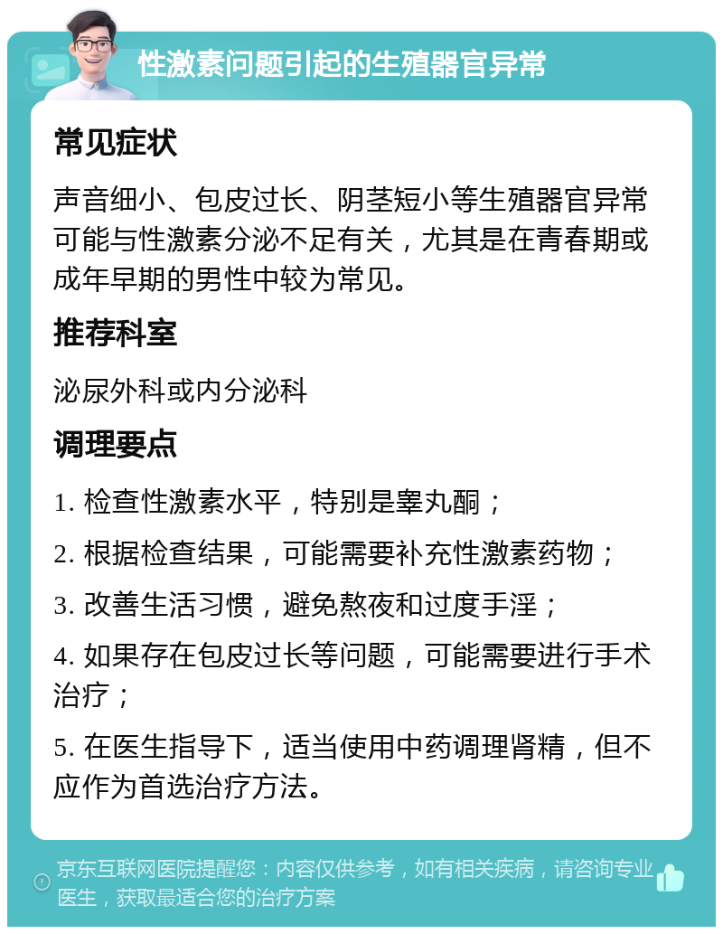 性激素问题引起的生殖器官异常 常见症状 声音细小、包皮过长、阴茎短小等生殖器官异常可能与性激素分泌不足有关，尤其是在青春期或成年早期的男性中较为常见。 推荐科室 泌尿外科或内分泌科 调理要点 1. 检查性激素水平，特别是睾丸酮； 2. 根据检查结果，可能需要补充性激素药物； 3. 改善生活习惯，避免熬夜和过度手淫； 4. 如果存在包皮过长等问题，可能需要进行手术治疗； 5. 在医生指导下，适当使用中药调理肾精，但不应作为首选治疗方法。