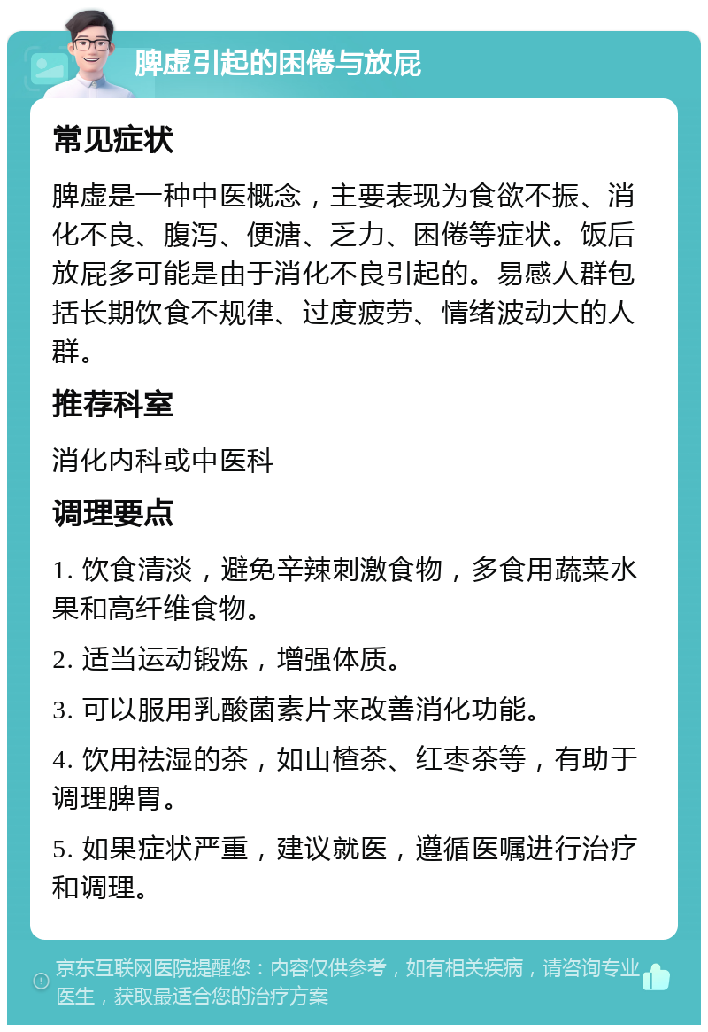 脾虚引起的困倦与放屁 常见症状 脾虚是一种中医概念，主要表现为食欲不振、消化不良、腹泻、便溏、乏力、困倦等症状。饭后放屁多可能是由于消化不良引起的。易感人群包括长期饮食不规律、过度疲劳、情绪波动大的人群。 推荐科室 消化内科或中医科 调理要点 1. 饮食清淡，避免辛辣刺激食物，多食用蔬菜水果和高纤维食物。 2. 适当运动锻炼，增强体质。 3. 可以服用乳酸菌素片来改善消化功能。 4. 饮用祛湿的茶，如山楂茶、红枣茶等，有助于调理脾胃。 5. 如果症状严重，建议就医，遵循医嘱进行治疗和调理。