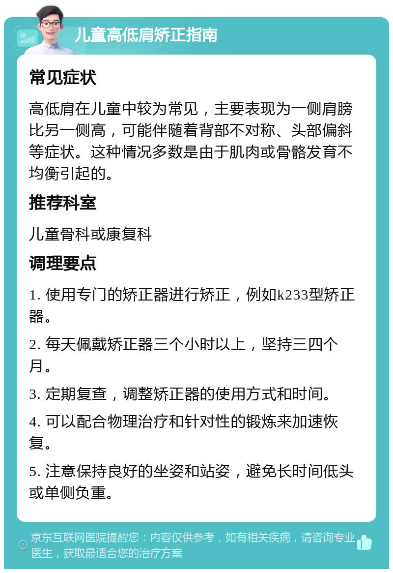 儿童高低肩矫正指南 常见症状 高低肩在儿童中较为常见，主要表现为一侧肩膀比另一侧高，可能伴随着背部不对称、头部偏斜等症状。这种情况多数是由于肌肉或骨骼发育不均衡引起的。 推荐科室 儿童骨科或康复科 调理要点 1. 使用专门的矫正器进行矫正，例如k233型矫正器。 2. 每天佩戴矫正器三个小时以上，坚持三四个月。 3. 定期复查，调整矫正器的使用方式和时间。 4. 可以配合物理治疗和针对性的锻炼来加速恢复。 5. 注意保持良好的坐姿和站姿，避免长时间低头或单侧负重。