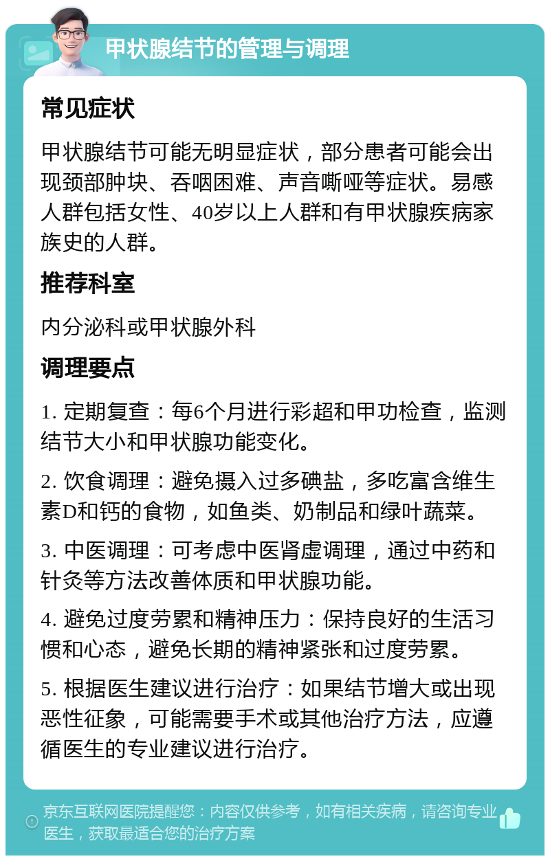 甲状腺结节的管理与调理 常见症状 甲状腺结节可能无明显症状，部分患者可能会出现颈部肿块、吞咽困难、声音嘶哑等症状。易感人群包括女性、40岁以上人群和有甲状腺疾病家族史的人群。 推荐科室 内分泌科或甲状腺外科 调理要点 1. 定期复查：每6个月进行彩超和甲功检查，监测结节大小和甲状腺功能变化。 2. 饮食调理：避免摄入过多碘盐，多吃富含维生素D和钙的食物，如鱼类、奶制品和绿叶蔬菜。 3. 中医调理：可考虑中医肾虚调理，通过中药和针灸等方法改善体质和甲状腺功能。 4. 避免过度劳累和精神压力：保持良好的生活习惯和心态，避免长期的精神紧张和过度劳累。 5. 根据医生建议进行治疗：如果结节增大或出现恶性征象，可能需要手术或其他治疗方法，应遵循医生的专业建议进行治疗。