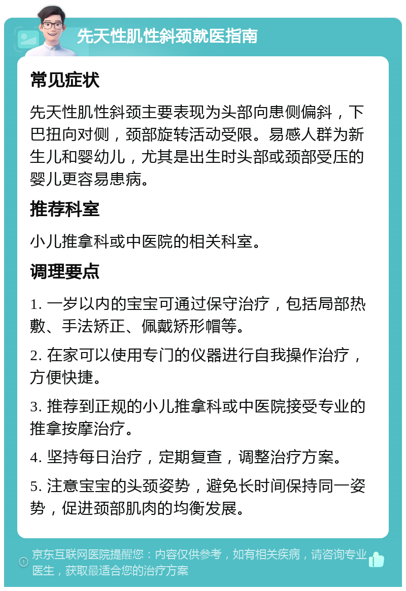 先天性肌性斜颈就医指南 常见症状 先天性肌性斜颈主要表现为头部向患侧偏斜，下巴扭向对侧，颈部旋转活动受限。易感人群为新生儿和婴幼儿，尤其是出生时头部或颈部受压的婴儿更容易患病。 推荐科室 小儿推拿科或中医院的相关科室。 调理要点 1. 一岁以内的宝宝可通过保守治疗，包括局部热敷、手法矫正、佩戴矫形帽等。 2. 在家可以使用专门的仪器进行自我操作治疗，方便快捷。 3. 推荐到正规的小儿推拿科或中医院接受专业的推拿按摩治疗。 4. 坚持每日治疗，定期复查，调整治疗方案。 5. 注意宝宝的头颈姿势，避免长时间保持同一姿势，促进颈部肌肉的均衡发展。