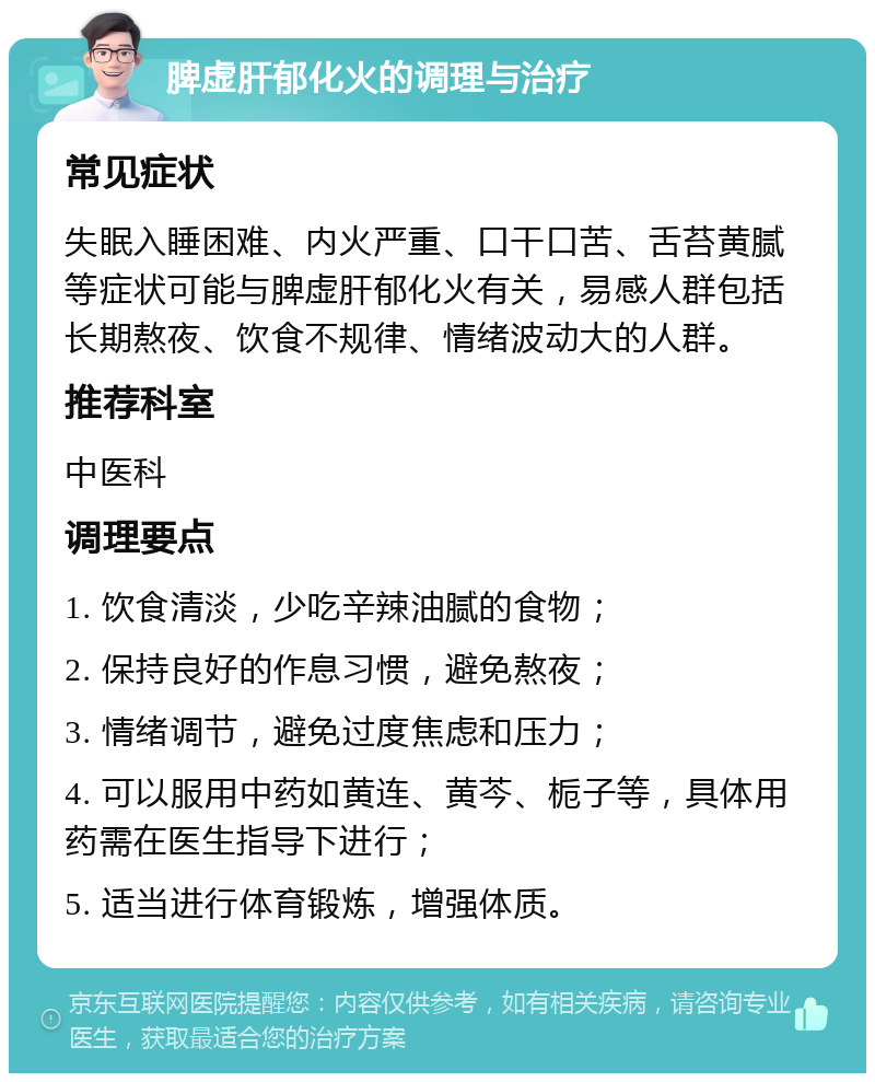 脾虚肝郁化火的调理与治疗 常见症状 失眠入睡困难、内火严重、口干口苦、舌苔黄腻等症状可能与脾虚肝郁化火有关，易感人群包括长期熬夜、饮食不规律、情绪波动大的人群。 推荐科室 中医科 调理要点 1. 饮食清淡，少吃辛辣油腻的食物； 2. 保持良好的作息习惯，避免熬夜； 3. 情绪调节，避免过度焦虑和压力； 4. 可以服用中药如黄连、黄芩、栀子等，具体用药需在医生指导下进行； 5. 适当进行体育锻炼，增强体质。