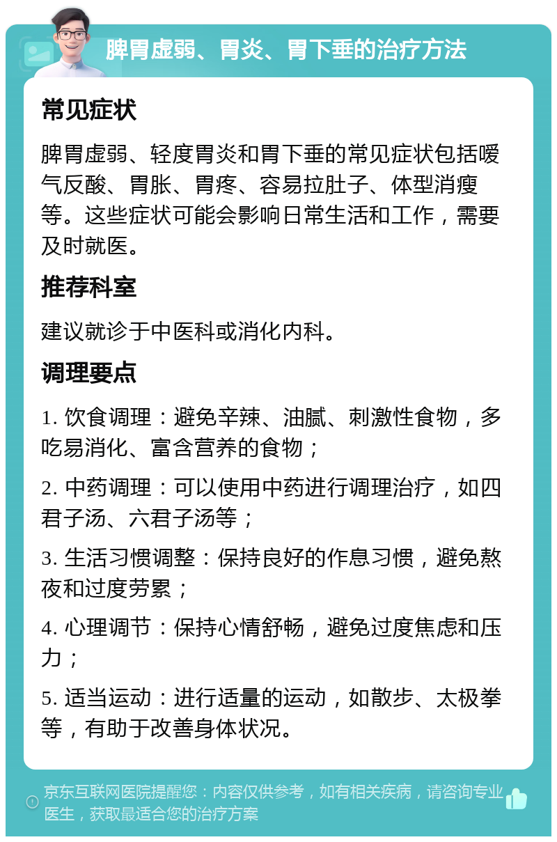 脾胃虚弱、胃炎、胃下垂的治疗方法 常见症状 脾胃虚弱、轻度胃炎和胃下垂的常见症状包括嗳气反酸、胃胀、胃疼、容易拉肚子、体型消瘦等。这些症状可能会影响日常生活和工作，需要及时就医。 推荐科室 建议就诊于中医科或消化内科。 调理要点 1. 饮食调理：避免辛辣、油腻、刺激性食物，多吃易消化、富含营养的食物； 2. 中药调理：可以使用中药进行调理治疗，如四君子汤、六君子汤等； 3. 生活习惯调整：保持良好的作息习惯，避免熬夜和过度劳累； 4. 心理调节：保持心情舒畅，避免过度焦虑和压力； 5. 适当运动：进行适量的运动，如散步、太极拳等，有助于改善身体状况。