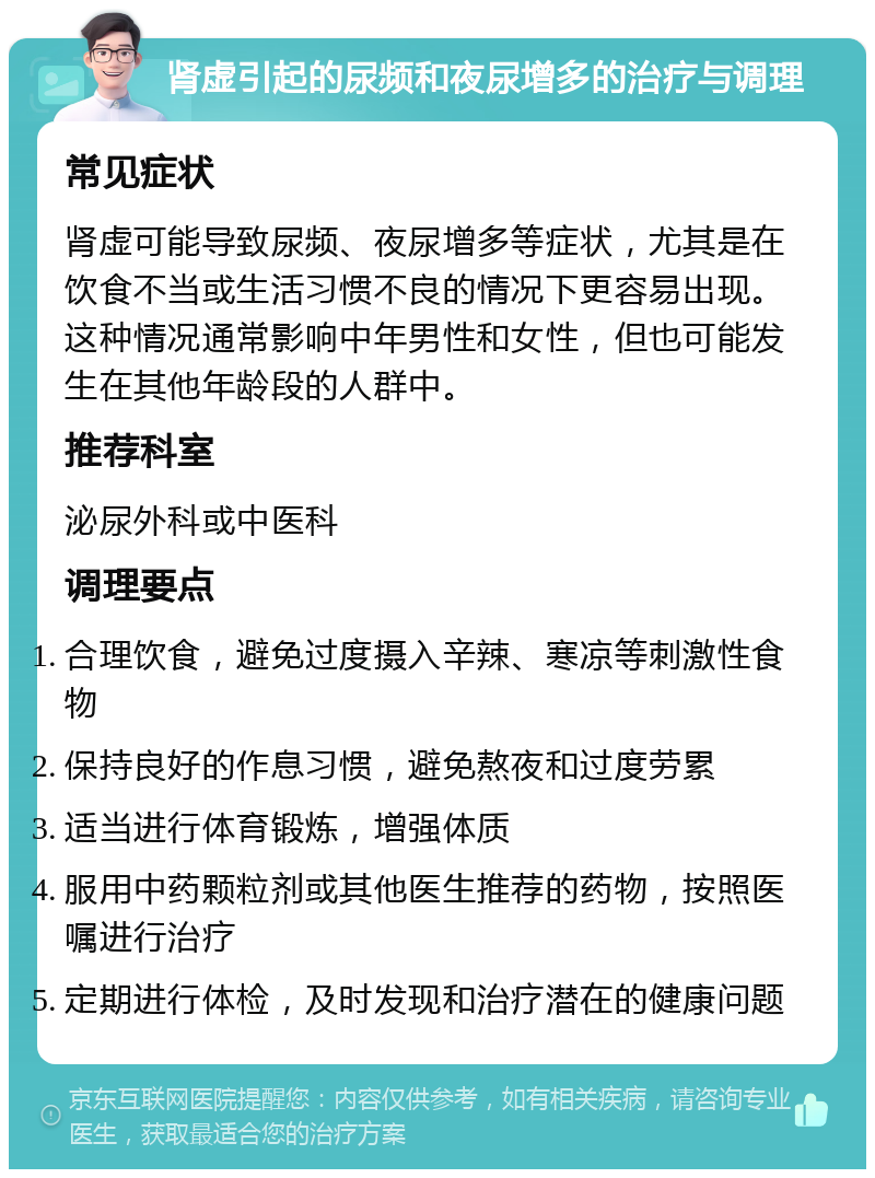 肾虚引起的尿频和夜尿增多的治疗与调理 常见症状 肾虚可能导致尿频、夜尿增多等症状，尤其是在饮食不当或生活习惯不良的情况下更容易出现。这种情况通常影响中年男性和女性，但也可能发生在其他年龄段的人群中。 推荐科室 泌尿外科或中医科 调理要点 合理饮食，避免过度摄入辛辣、寒凉等刺激性食物 保持良好的作息习惯，避免熬夜和过度劳累 适当进行体育锻炼，增强体质 服用中药颗粒剂或其他医生推荐的药物，按照医嘱进行治疗 定期进行体检，及时发现和治疗潜在的健康问题