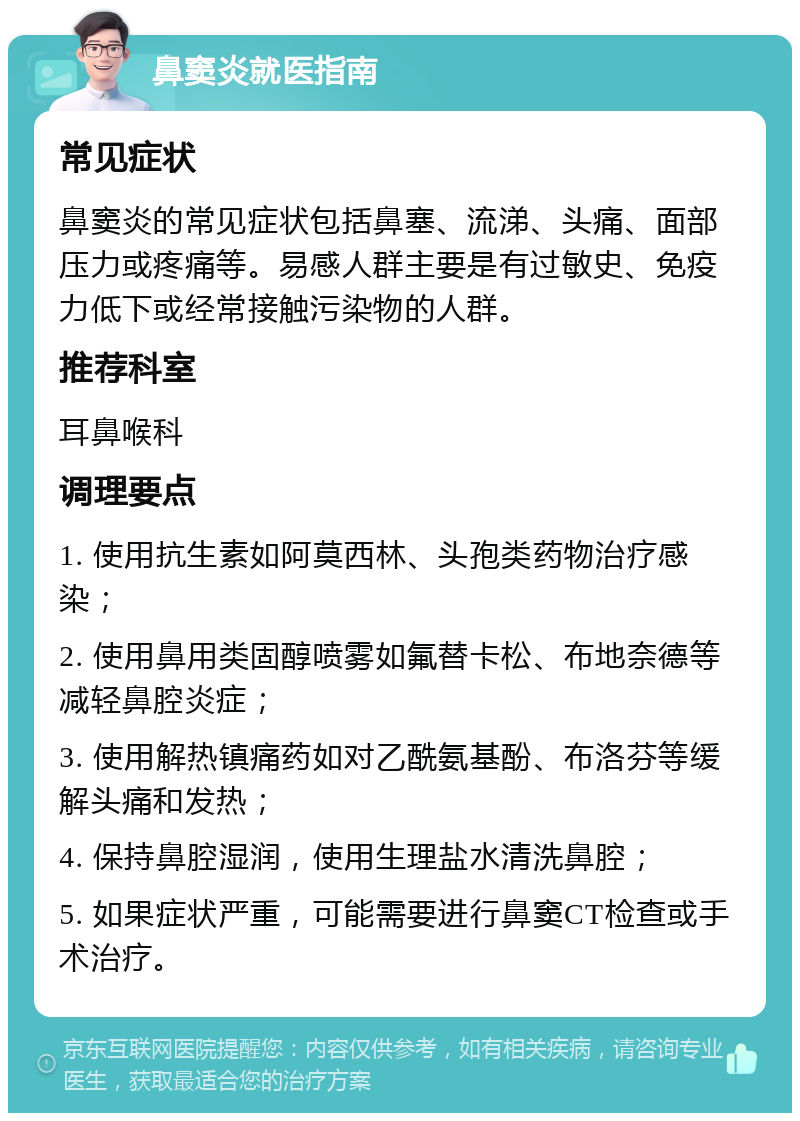 鼻窦炎就医指南 常见症状 鼻窦炎的常见症状包括鼻塞、流涕、头痛、面部压力或疼痛等。易感人群主要是有过敏史、免疫力低下或经常接触污染物的人群。 推荐科室 耳鼻喉科 调理要点 1. 使用抗生素如阿莫西林、头孢类药物治疗感染； 2. 使用鼻用类固醇喷雾如氟替卡松、布地奈德等减轻鼻腔炎症； 3. 使用解热镇痛药如对乙酰氨基酚、布洛芬等缓解头痛和发热； 4. 保持鼻腔湿润，使用生理盐水清洗鼻腔； 5. 如果症状严重，可能需要进行鼻窦CT检查或手术治疗。