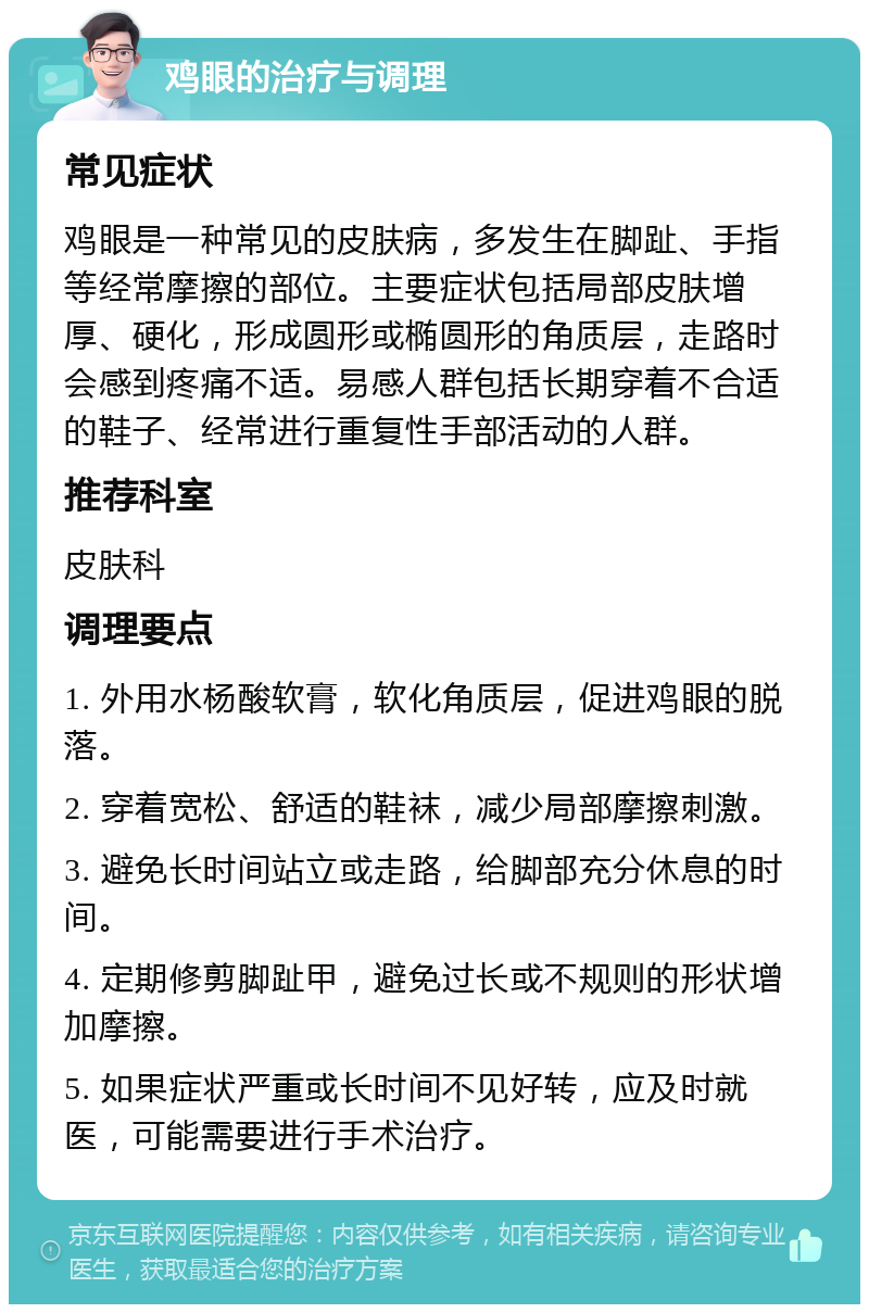 鸡眼的治疗与调理 常见症状 鸡眼是一种常见的皮肤病，多发生在脚趾、手指等经常摩擦的部位。主要症状包括局部皮肤增厚、硬化，形成圆形或椭圆形的角质层，走路时会感到疼痛不适。易感人群包括长期穿着不合适的鞋子、经常进行重复性手部活动的人群。 推荐科室 皮肤科 调理要点 1. 外用水杨酸软膏，软化角质层，促进鸡眼的脱落。 2. 穿着宽松、舒适的鞋袜，减少局部摩擦刺激。 3. 避免长时间站立或走路，给脚部充分休息的时间。 4. 定期修剪脚趾甲，避免过长或不规则的形状增加摩擦。 5. 如果症状严重或长时间不见好转，应及时就医，可能需要进行手术治疗。