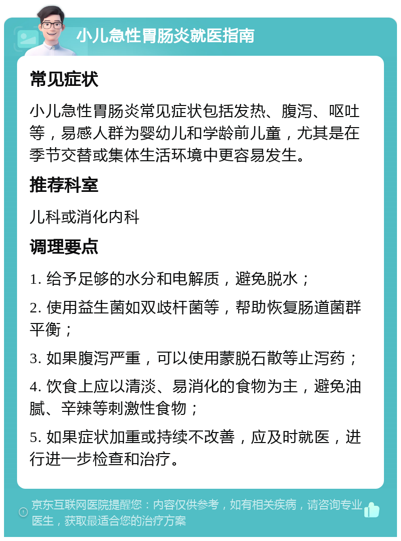 小儿急性胃肠炎就医指南 常见症状 小儿急性胃肠炎常见症状包括发热、腹泻、呕吐等，易感人群为婴幼儿和学龄前儿童，尤其是在季节交替或集体生活环境中更容易发生。 推荐科室 儿科或消化内科 调理要点 1. 给予足够的水分和电解质，避免脱水； 2. 使用益生菌如双歧杆菌等，帮助恢复肠道菌群平衡； 3. 如果腹泻严重，可以使用蒙脱石散等止泻药； 4. 饮食上应以清淡、易消化的食物为主，避免油腻、辛辣等刺激性食物； 5. 如果症状加重或持续不改善，应及时就医，进行进一步检查和治疗。