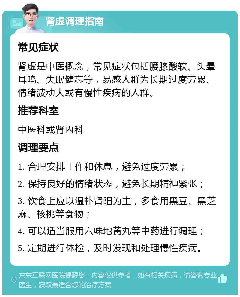 肾虚调理指南 常见症状 肾虚是中医概念，常见症状包括腰膝酸软、头晕耳鸣、失眠健忘等，易感人群为长期过度劳累、情绪波动大或有慢性疾病的人群。 推荐科室 中医科或肾内科 调理要点 1. 合理安排工作和休息，避免过度劳累； 2. 保持良好的情绪状态，避免长期精神紧张； 3. 饮食上应以温补肾阳为主，多食用黑豆、黑芝麻、核桃等食物； 4. 可以适当服用六味地黄丸等中药进行调理； 5. 定期进行体检，及时发现和处理慢性疾病。