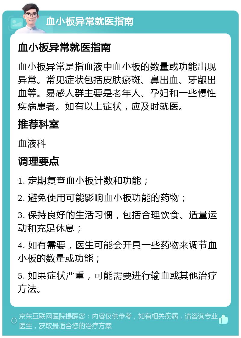 血小板异常就医指南 血小板异常就医指南 血小板异常是指血液中血小板的数量或功能出现异常。常见症状包括皮肤瘀斑、鼻出血、牙龈出血等。易感人群主要是老年人、孕妇和一些慢性疾病患者。如有以上症状，应及时就医。 推荐科室 血液科 调理要点 1. 定期复查血小板计数和功能； 2. 避免使用可能影响血小板功能的药物； 3. 保持良好的生活习惯，包括合理饮食、适量运动和充足休息； 4. 如有需要，医生可能会开具一些药物来调节血小板的数量或功能； 5. 如果症状严重，可能需要进行输血或其他治疗方法。