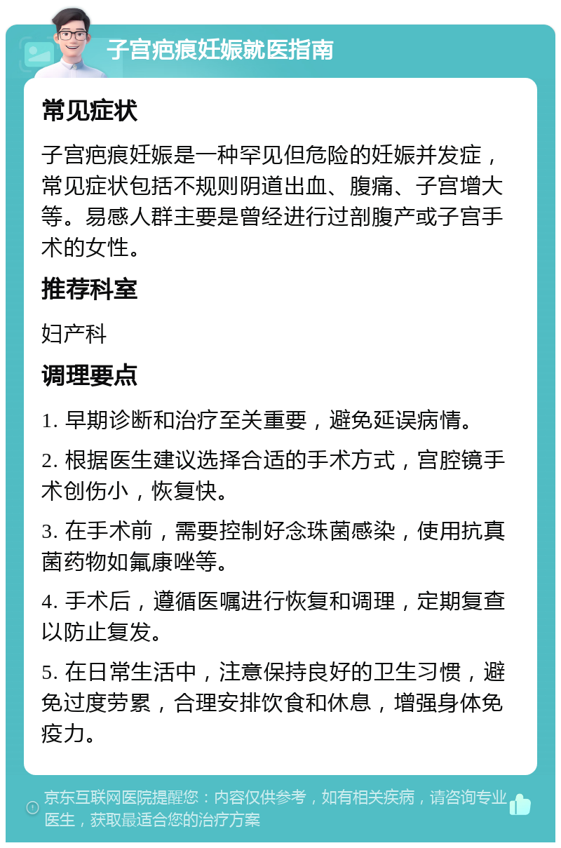 子宫疤痕妊娠就医指南 常见症状 子宫疤痕妊娠是一种罕见但危险的妊娠并发症，常见症状包括不规则阴道出血、腹痛、子宫增大等。易感人群主要是曾经进行过剖腹产或子宫手术的女性。 推荐科室 妇产科 调理要点 1. 早期诊断和治疗至关重要，避免延误病情。 2. 根据医生建议选择合适的手术方式，宫腔镜手术创伤小，恢复快。 3. 在手术前，需要控制好念珠菌感染，使用抗真菌药物如氟康唑等。 4. 手术后，遵循医嘱进行恢复和调理，定期复查以防止复发。 5. 在日常生活中，注意保持良好的卫生习惯，避免过度劳累，合理安排饮食和休息，增强身体免疫力。