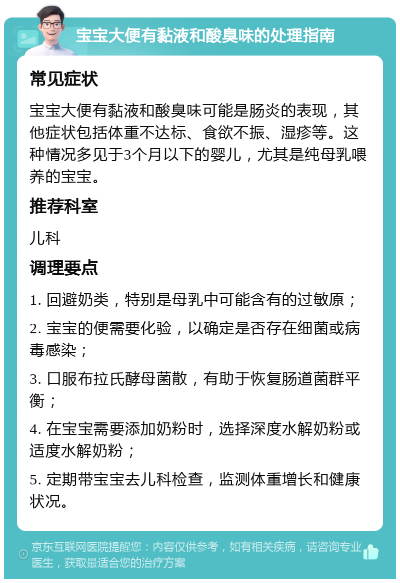 宝宝大便有黏液和酸臭味的处理指南 常见症状 宝宝大便有黏液和酸臭味可能是肠炎的表现，其他症状包括体重不达标、食欲不振、湿疹等。这种情况多见于3个月以下的婴儿，尤其是纯母乳喂养的宝宝。 推荐科室 儿科 调理要点 1. 回避奶类，特别是母乳中可能含有的过敏原； 2. 宝宝的便需要化验，以确定是否存在细菌或病毒感染； 3. 口服布拉氏酵母菌散，有助于恢复肠道菌群平衡； 4. 在宝宝需要添加奶粉时，选择深度水解奶粉或适度水解奶粉； 5. 定期带宝宝去儿科检查，监测体重增长和健康状况。