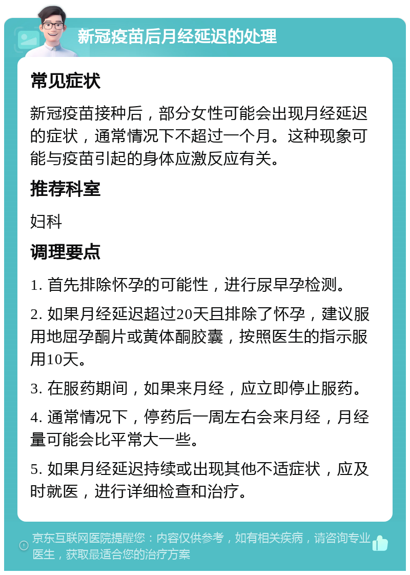 新冠疫苗后月经延迟的处理 常见症状 新冠疫苗接种后，部分女性可能会出现月经延迟的症状，通常情况下不超过一个月。这种现象可能与疫苗引起的身体应激反应有关。 推荐科室 妇科 调理要点 1. 首先排除怀孕的可能性，进行尿早孕检测。 2. 如果月经延迟超过20天且排除了怀孕，建议服用地屈孕酮片或黄体酮胶囊，按照医生的指示服用10天。 3. 在服药期间，如果来月经，应立即停止服药。 4. 通常情况下，停药后一周左右会来月经，月经量可能会比平常大一些。 5. 如果月经延迟持续或出现其他不适症状，应及时就医，进行详细检查和治疗。