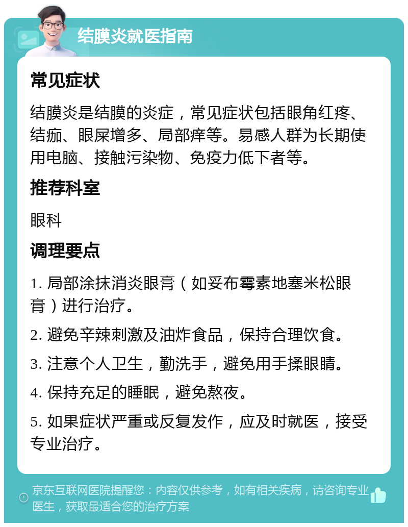 结膜炎就医指南 常见症状 结膜炎是结膜的炎症，常见症状包括眼角红疼、结痂、眼屎增多、局部痒等。易感人群为长期使用电脑、接触污染物、免疫力低下者等。 推荐科室 眼科 调理要点 1. 局部涂抹消炎眼膏（如妥布霉素地塞米松眼膏）进行治疗。 2. 避免辛辣刺激及油炸食品，保持合理饮食。 3. 注意个人卫生，勤洗手，避免用手揉眼睛。 4. 保持充足的睡眠，避免熬夜。 5. 如果症状严重或反复发作，应及时就医，接受专业治疗。